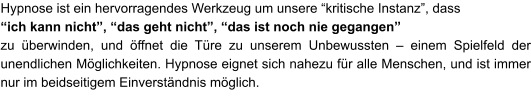 Hypnose ist ein hervorragendes Werkzeug um unsere “kritische Instanz”, dass  “ich kann nicht”, “das geht nicht”, “das ist noch nie gegangen”   zu überwinden, und öffnet die Türe zu unserem Unbewussten – einem Spielfeld der unendlichen Möglichkeiten. Hypnose eignet sich nahezu für alle Menschen, und ist immer nur im beidseitigem Einverständnis möglich.